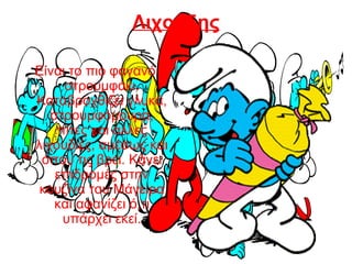 Λιχούδης
Είναι το πιο φαγανό
στρουμφάκι.
Καταβροχθίζει γλυκά,
στρουμφόμουρα,
πίτες και άλλες
λιχουδιές, αμέσως και
όπου τις βρει. Κάνει
επιδρομές στην
κουζίνα του Μάγειρα
και αφανίζει ό,τι
υπάρχει εκεί.
 