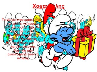 Χαχανούλης
Το αστείο στρουμφάκι, που
του αρέσει να πειράζει
τους φίλους του κάνοντάς
τους φάρσες όλη την
ώρα. Σπαταλά όλο του το
χρόνο ετοιμάζοντας
σκανταλιές και
κατασκευάζοντας
δωράκια που
ανατινάζονται όταν τα
ανοίγεις.
 