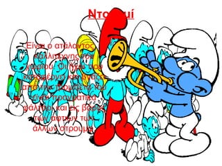 Ντορεμί
Είναι ο ατάλαντος
καλλιτέχνης του
χωριού. Οι ήχοι που
καταφέρνει και βγάζει
από την τρομπέτα του
είναι πραγματικά
φάλτσοι και εις βάρος
των αφτιών των
άλλων στρουμφ.
 