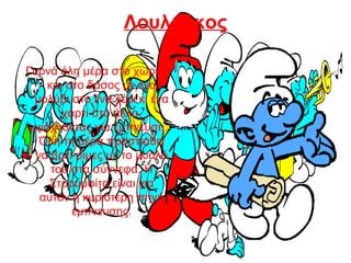 Λουλούκος
Γυρνά όλη μέρα στο χωριό
και στο δάσος με ένα
μολύβι στο ένα χέρι κι ένα
χαρτί στο άλλο,
ψάχνοντας για έμπνευση.
Όλη τη μέρα προσπαθεί
να βρει ρίμες με το μυαλό
του στα σύννεφα. Η
Στρουμφίτα είναι για
αυτόν η κυριότερη πηγή
έμπνευσης.
 