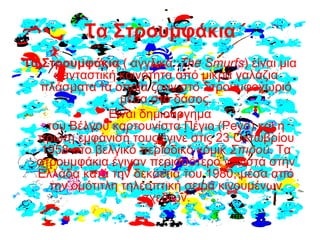 Τα Στρουμφάκια
Τα Στρουμφάκια ( αγγλικά :The Smurfs) είναι μια
φανταστική κοινότητα από μικρά γαλάζια
πλάσματα τα οποία ζουν στο Στρουμφοχωριό
μέσα στο δάσος.
Είναι δημιούργημα
του Βέλγου καρτουνίστα Πέγιο (Peyo) και η
πρώτη εμφάνισή τους έγινε στις 23 Οκτωβρίου
1958 στο βελγικό περιοδικό κόμικ Σπιρού. Τα
στρουμφάκια έγιναν περισσότερο γνωστά στην
Ελλάδα κατά την δεκαετία του 1980, μέσα από
την ομότιτλη τηλεοπτική σειρά κινουμένων
σχεδίων.
 