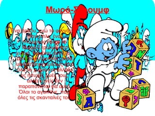 Μωρό-Στρουμφ
Ένα βράδυ, ενώ το φεγγάρι
ήταν μπλε, ένας
πελαργός έφερε το
Μωρό-Στρουμφ στο
χωριό. Κανένας δεν ξέρει
από που προήλθε, αλλά
υιοθετήθηκε αμέσως από
όλο το χωριό και άλλαξε
τις ήσυχες ζωές τους,
αλλά κανείς δεν
παραπονιέται για αυτό.
Όλοι το αγαπάνε, παρ'
όλες τις σκανταλιές του.
 