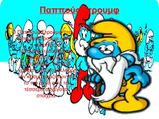 Παππούς Στρουμφ
Ο Παππούς Στρουμφ ήταν
Μπαμπαστρούμφ όταν ο
τωρινός
Μπαμπαστρούμφ ήταν
ακόμα ένα μικρό
Στρουμφάκι. Για 500
χρόνια γύριζε ολόκληρο
τον κόσμο αναζητώντας
το πιο αγνό από τα
τέσσερα αρχέγονα
στοιχεία
 