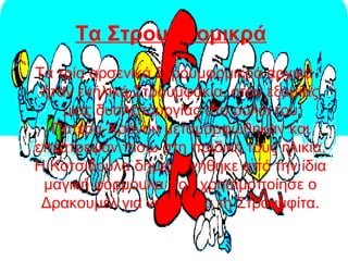 Τα Στρουμφομικρά
Τα τρία αρσενικά Στρουμφομικρά αρχικά
ήταν ενήλικά Στρουμφάκια, όταν εξαιτίας
μιας δυσλειτουργίας στο ρολόι του
Πατέρα-Χρόνου μεταμορφώθηκαν και
επέστρεψαν πίσω στη παιδική τους ηλικία.
Η Κοτσιδούλα δημιουργήθηκε από την ίδια
μαγική φόρμουλα που χρησιμοποίησε ο
Δρακουμέλ για να φτιάξει τη Στρουμφίτα.
 