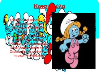 Κοτσιδούλα
Η Κοτσιδούλα φοράει μια
ροζ φόρμα και έχει
κόκκινα κοτσιδάκια στα
μαλλιά. Είναι το
εξυπνότερο και πιο
αισθηματικό από τα
τέσσερα Στρουμφομικρά.
Είναι αγοροκόριτσο και η
Στρουμφίτα τη νιώθει σαν
τη μικρή της αδελφή.
 