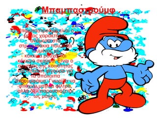 Μπαμπαστρούμφ
Ο Μπαμπαστρούμφ είναι ο
μόνος χαρακτήρας
ανάμεσα στα
στρουμφάκια που είναι
ντυμένος με
κόκκινα ρούχα και
κόκκινο σκούφο. Είναι ο
αρχηγός της κοινότητας
και πατρική φιγούρα για
τα υπόλοιπα
στρουμφάκια. Γνωρίζει να
φτιάχνει μαγικά φίλτρα,
αλλά δεν παρουσιάζεται
ως μάγος.
 