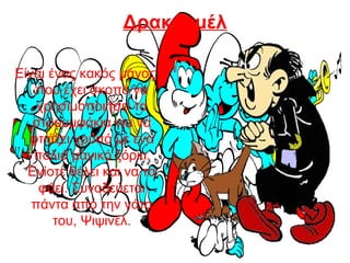 Δρακουμέλ
Είναι ένας κακός μάγος
που έχει σκοπό να
χρησιμοποιήσει τα
στρουμφάκια για να
φτιάξει χρυσό με ένα
παλιό μαγικό ξόρκι.
Ενίοτε θέλει και να τα
φάει. Συνοδεύεται
πάντα από την γάτα
του, Ψιψινέλ.
 