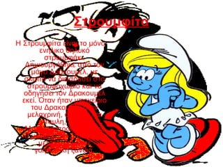 Στρουμφίτα
Η Στρουμφίτα είναι το μόνο
ενήλικο θηλυκό
στρουμφάκι.
Δημιουργήθηκε από τον
μάγο Δρακουμέλ, με
σκοπό να διεισδύσει στο
στρουμφοχωριό και να
οδηγήσει τον Δρακουμέλ
εκεί. Όταν ήταν υποχείριο
του Δρακουμέλ ήταν
μελαχρινή, άσχημη και
ύπουλη, αλλά ο
Μπαμπαστρούμφ έλυσε
τα μάγια και η Στρουμφίτα
μετατράπηκε σε
γοητευτική ξανθιά.
 