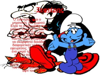 Ξεφτέρης
Ο Ξεφτέρης είναι ο
μηχανικός του χωριού.
Είναι το στρουμφάκι που
μπορεί να κάνει τα πάντα
στο χωριό. Όχι μόνο
μπορεί να διορθώσει τα
πάντα, αλλά μπορεί και
να σκαρφιστεί δεκάδες
διαφορετικές χρήσιμες
εφευρέσεις. Ένα ρομπότ,
ένα μικρό τρένο, ακόμα
και ένα αεροπλάνο!
Καθώς είναι πάντα
απασχολημένος, θα τον
βρείτε με την μπλε φόρμα
του και ένα μολύβι στο
αφτί του.
 