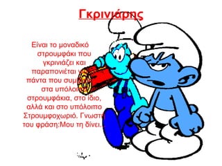 Γκρινιάρης
Είναι το μοναδικό
στρουμφάκι που
γκρινιάζει και
παραπονιέται για τα
πάντα που συμβαίνουν
στα υπόλοιπα
στρουμφάκια, στο ίδιο,
αλλά και στο υπόλοιπο
Στρουμφοχωριό. Γνωστή
του φράση:Μου τη δίνει...
 