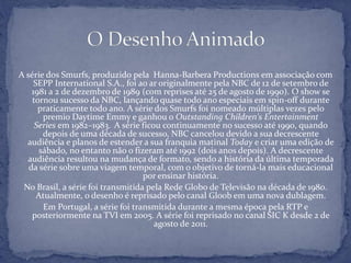 A série dos Smurfs, produzido pela Hanna-Barbera Productions em associação com
SEPP International S.A., foi ao ar originalmente pela NBC de 12 de setembro de
1981 a 2 de dezembro de 1989 (com reprises até 25 de agosto de 1990). O show se
tornou sucesso da NBC, lançando quase todo ano especiais em spin-off durante
praticamente todo ano. A série dos Smurfs foi nomeado múltiplas vezes pelo
premio Daytime Emmy e ganhou o Outstanding Children's Entertainment
Series em 1982–1983. A série ficou continuamente no sucesso até 1990, quando
depois de uma década de sucesso, NBC cancelou devido a sua decrescente
audiência e planos de estender a sua franquia matinal Today e criar uma edição de
sábado, no entanto não o fizeram até 1992 (dois anos depois). A decrescente
audiência resultou na mudança de formato, sendo a história da última temporada
da série sobre uma viagem temporal, com o objetivo de torná-la mais educacional
por ensinar história.
No Brasil, a série foi transmitida pela Rede Globo de Televisão na década de 1980.
Atualmente, o desenho é reprisado pelo canal Gloob em uma nova dublagem.
Em Portugal, a série foi transmitida durante a mesma época pela RTP e
posteriormente na TVI em 2005. A série foi reprisado no canal SIC K desde 2 de
agosto de 2011.
 