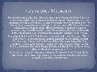 Durante diversas décadas, diversas músicas e álbuns dos Smurfs foram
lançados em diferentes línguas, obtendo sucesso algumas vezes, com
milhares de cópias vendidas. O primeiro mais conhecido single é o The
Smurf Song e seu álbum, criado pelo músico holandês Pierre Kartner,
quem canta a música com Father Abraham. A música ficou em
primeiro lugar em dezesseis países. No mundo todo, dez milhões de
CDs com música dos Smurfs foram vendidos durante 2005 e 2007.
Em 1989, I.M.P.S and R-Tek Music, International criou Smurfin!: Tenth
Anniversary Commemorative Album, lançada pelo Quality Special
Products no Canada e The US and Dino Music na Austrália. Foi,
também, lançado na Europa. Possui cover de músicas como Surfin'
U.S.A., Kokomo, The Lion Sleeps Tonight e I Think We're Alone Now,
além de duas músicas originais.
No Brasil, em 1985, foi lançado o álbum "Aí vem os Smurfs" em LP, da
gravadora Som Livre, que possui 12 músicas, incluindo uma versão
cantada da música de abertura.
 