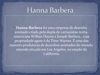  Hanna-Barbera foi uma empresa de desenho
animado criada pela dupla de cartunistas norta-
americana Willian Hanna e Joseph Barbera , cuja
propriedade agora é da Time Warner. É uma das
maiores produtoras de desenhos animados do mundo,
estando situada em Los Angeles, no estado da
California.
 