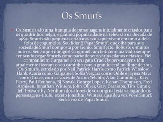  Os Smurfs são uma franquia de personagens inicialmente criados para
os quadrinhos belga, e ganhou popularidade na televisão na década de
1980. Smurfs são pequenas criaturas azuis que vivem em uma aldeia
feita de cogumelos. Seu líder é Papai Smurf, que olha para sua
sociedade Smurf composta por Genio, Smurfette, Robusto e muitos
outros. Seu arqui-inimigo é Gargamel, um feiticeiro malvado sempre
tentando pegar Smurfs como parte de seus vários planos nefastos. Fiel
companheiro Gargamel é o seu gato CruelOs personagens têm
atualmente fizeram o seu caminho para o grande ecrã no filme de 2011,
Os Smurfs, estrelado por Neil Patrick Harris como Patrick Winslow,
Hank Azaria como Gargamel, Sofía Vergara como Odile e Jayma Mays
como Grace, com as vozes de Anton Yelchin, Alan Cumming , Katy
Perry, Paul Reubens, BJ Novak, George Lopez, Kenan Thompson, Fred
Armisen, Jonathan Winters, John Oliver, Gary Basaraba, Tim Gunn e
Jeff Foxworthy. Nenhum dos atores de voz original estaria jogando os
personagens-título, exceto Jonathan Winters, que deu voz Vovô Smurf,
será a voz de Papai Smurf.
 