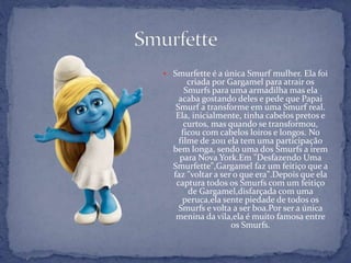  Smurfette é a única Smurf mulher. Ela foi
criada por Gargamel para atrair os
Smurfs para uma armadilha mas ela
acaba gostando deles e pede que Papai
Smurf a transforme em uma Smurf real.
Ela, inicialmente, tinha cabelos pretos e
curtos, mas quando se transformou,
ficou com cabelos loiros e longos. No
filme de 2011 ela tem uma participação
bem longa, sendo uma dos Smurfs a irem
para Nova York.Em "Desfazendo Uma
Smurfette",Gargamel faz um feitiço que a
faz "voltar a ser o que era".Depois que ela
captura todos os Smurfs com um feitiço
de Gargamel,disfarçada com uma
peruca,ela sente piedade de todos os
Smurfs e volta a ser boa.Por ser a única
menina da vila,ela é muito famosa entre
os Smurfs.
 