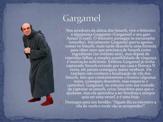  Nos arredores da aldeia dos Smurfs, vive o feiticeiro
e alquimista Gasganete (Gargamel) e seu gato
Azrael (Cruel). O feiticeiro persegue os estrumpfes
(smurfes). Inicialmente Gargamel queria apenas
comer os Smurfs; mais tarde descobriu uma fórmula
para obter ouro que precisava de Smurfs como
ingrediente (no mínimo seis), mas depois de
repetidas falhas, a simples possibilidade de vingança
é motivação suficiente. Embora Gargamel já tenha
capturado Smurfs errando por sua casa e floresta N
vezes, ele jamais conseguiu matar nenhum. Ele
também não conhece a localização da vila dos
Smurfs, fato que constantemente o frustra (algumas
vezes, conseguiu descobrir, mas esquecia o
caminho). Gargamel, no entanto com sua vontade
de capturar os smurfs, criou Smurfette para que o
ajudasse, mas ela aprendeu a ser bondosa e sempre
quis ser uma smurf, e é uma hoje.
 Destaque para seu bordão: “Algum dia eu encontro a
vila de vocês e vocês vão se arrepender!”.
 