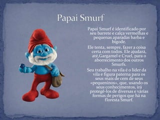Papai Smurf é identificado por
seu barrete e calça vermelhas e
pequenas aparadas barba e
bigode.
Ele tenta, sempre, fazer a coisa
certa com todos. Ele ajudará,
até,Gargamel e Cruel, para o
aborrecimento dos outros
Smurfs.
Seu trabalho na vila é o líder da
vila e figura paterna para os
seus mais de cem de seus
«pequeninos», que, usando os
seus conhecimentos, irá
protegê-los de diversas e várias
formas de perigos que há na
floresta Smurf.
 