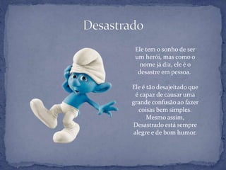 Ele tem o sonho de ser
um herói, mas como o
nome já diz, ele é o
desastre em pessoa.
Ele é tão desajeitado que
é capaz de causar uma
grande confusão ao fazer
coisas bem simples.
Mesmo assim,
Desastrado está sempre
alegre e de bom humor.
 