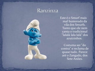 Este é o Smurf mais
mal humorado da
vila dos Smurfs.
Tanto que ele nem
canta o tradicional
"lalalá lala lalá" dos
azuizinhos.
Costuma ser "do
contra" e reclama de
quase tudo. Parece
até o Zangado, dos
Sete Anões.
 