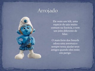 Ele veste um kilt, uma
espécie de saia muito
comum na Escócia, e tem
um jeito diferente de
falar.
O mais forte dos Smurfs
adora uma aventura e
sempre tenta ajudar seus
amigos quando eles estão
em perigo.
 