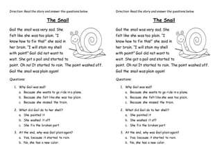 Direction: Read the story and answer the questions below.
The Snail
Gail the snail was very sad. She
felt like she was too plain. “I
know how to fix this!” she said in
her brain. “I will stain my shell
with paint!” Gail did not want to
wait. She got a pail and started to
paint. Oh no! It started to rain. The paint washed off.
Gail the snail was plain again!
Questions:
1. Why Gail was sad?
a. Because she wants to go ride in a plane.
b. Because she felt like she was too plain.
c. Because she missed the train.
2. What did Gail do to her shell?
a. She painted it
b. She washed it off
c. She fix the broken part
3. At the end, why was Gail plain again?
a. Yes, because it started to rain.
b. No, she has a new color.
Direction: Read the story and answer the questions below.
The Snail
Gail the snail was very sad. She
felt like she was too plain. “I
know how to fix this!” she said in
her brain. “I will stain my shell
with paint!” Gail did not want to
wait. She got a pail and started to
paint. Oh no! It started to rain. The paint washed off.
Gail the snail was plain again!
Questions:
1. Why Gail was sad?
a. Because she wants to go ride in a plane.
b. Because she felt like she was too plain.
c. Because she missed the train.
2. What did Gail do to her shell?
a. She painted it
b. She washed it off
c. She fix the broken part
3. At the end, why was Gail plain again?
a. Yes, because it started to rain.
b. No, she has a new color.
 