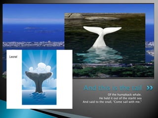 Of the humpback whale.He held it out of the starlit seaAnd said to the snail, “Come sail with me.”And this is the tail