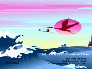 This is the sea, so wild and freeThat carried the whaleAnd the snail on his tailTo towering icebergs and far-off lands,Katie Head