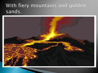 With fiery mountains and golden sands.