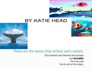 These are the waves that arched and crashed,That foamed and frolicked and sprayed and SPLASHEDThe tiny snailOn the tail of the whale.