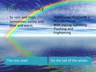 So vast and high,Sometimes sunny and blue and warmThis is the skySometimes filled with a thunderstorm,With zigzag lightningFlashing and frighteningOn the tail of the whale.The tiny snail	