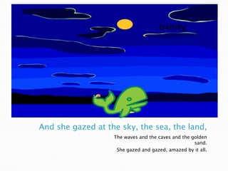 And she gazed at the sky, the sea, the land,The waves and the caves and the golden sand.She gazed and gazed, amazed by it all.