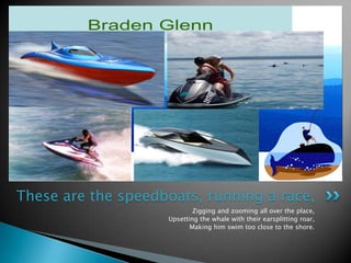 Zigging and zooming all over the place,Upsetting the whale with their earsplitting roar,Making him swim too close to the shore.These are the speedboats, running a race,