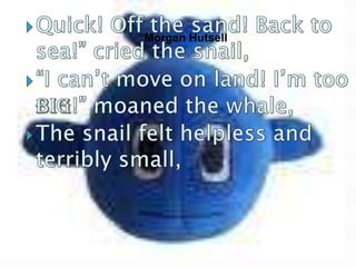 Quick! Off the sand! Back to sea!” cried the snail,“I can’t move on land! I’m too BIG!” moaned the whale,The snail felt helpless and terribly small,