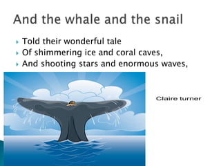 Told their wonderful taleOf shimmering ice and coral caves,And shooting stars and enormous waves,And the whale and the snail