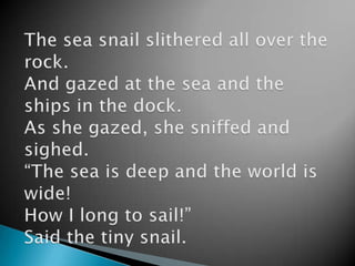 The sea snail slithered all over the rock.And gazed at the sea and the ships in the dock.As she gazed, she sniffed and sighed.“The sea is deep and the world is wide!How I long to sail!”Said the tiny snail.