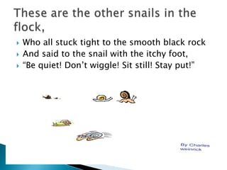 Who all stuck tight to the smooth black rock And said to the snail with the itchy foot,“Be quiet! Don’t wiggle! Sit still! Stay put!”These are the other snails in the flock,
