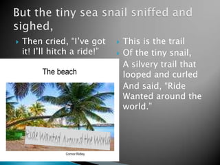 Then cried, “I’ve got it! I’ll hitch a ride!”This is the trail Of the tiny snail,A silvery trail that looped and curledAnd said, “Ride Wanted around the world.”But the tiny sea snail sniffed and sighed,