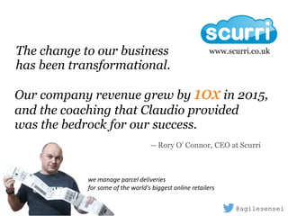 Our company revenue grew by 10x in 2015,
and the coaching that Claudio provided
was the bedrock for our success.
-- Rory O’ Connor, CEO at Scurri
www.scurri.co.ukThe change to our business 
has been transformational.
we	manage	parcel	deliveries		
for	some	of	the	world's	biggest	online	retailers
@agilesensei
 