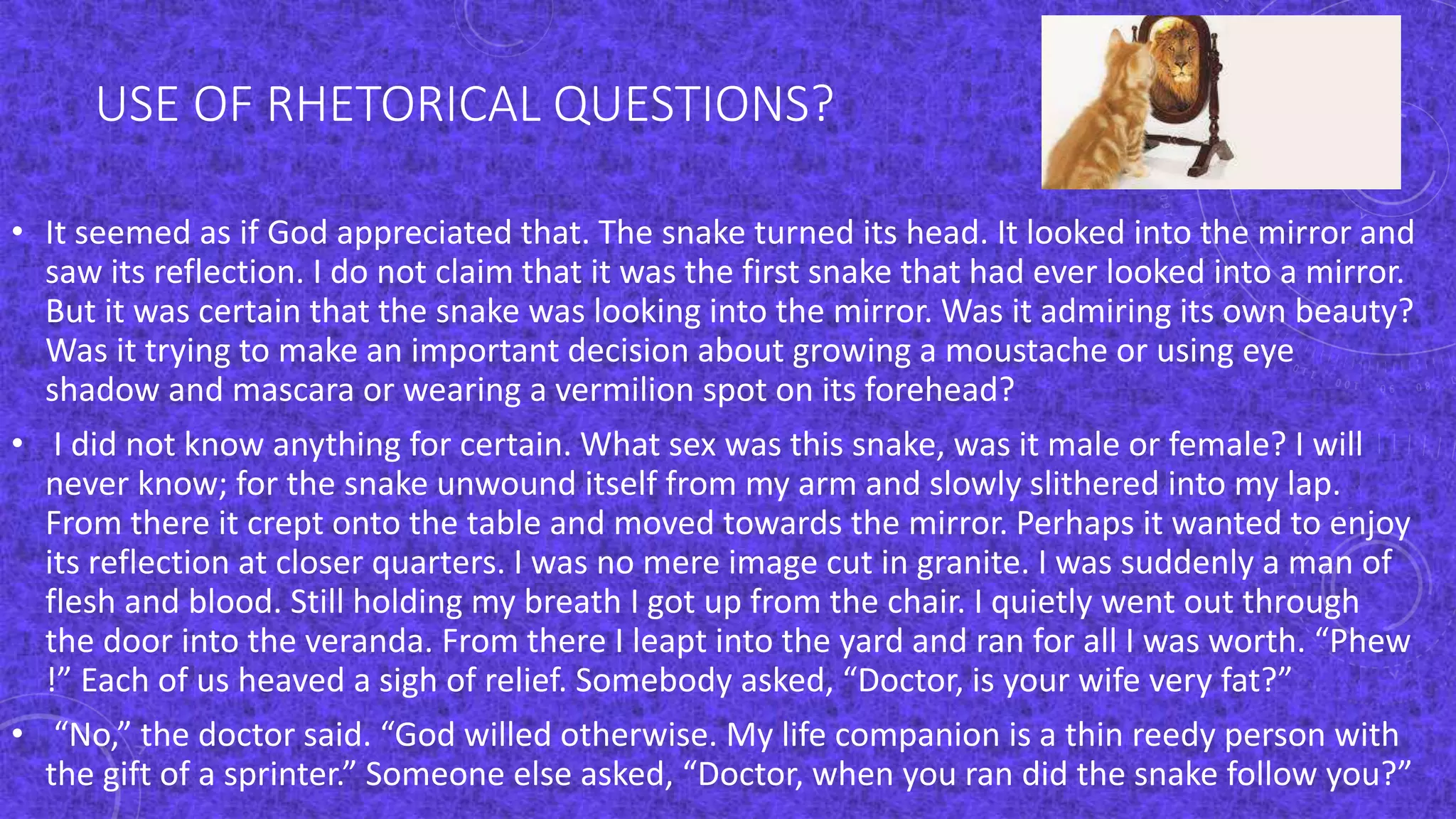 USE OF RHETORICAL QUESTIONS?
• It seemed as if God appreciated that. The snake turned its head. It looked into the mirror and
saw its reflection. I do not claim that it was the first snake that had ever looked into a mirror.
But it was certain that the snake was looking into the mirror. Was it admiring its own beauty?
Was it trying to make an important decision about growing a moustache or using eye
shadow and mascara or wearing a vermilion spot on its forehead?
• I did not know anything for certain. What sex was this snake, was it male or female? I will
never know; for the snake unwound itself from my arm and slowly slithered into my lap.
From there it crept onto the table and moved towards the mirror. Perhaps it wanted to enjoy
its reflection at closer quarters. I was no mere image cut in granite. I was suddenly a man of
flesh and blood. Still holding my breath I got up from the chair. I quietly went out through
the door into the veranda. From there I leapt into the yard and ran for all I was worth. “Phew
!” Each of us heaved a sigh of relief. Somebody asked, “Doctor, is your wife very fat?”
• “No,” the doctor said. “God willed otherwise. My life companion is a thin reedy person with
the gift of a sprinter.” Someone else asked, “Doctor, when you ran did the snake follow you?”
 