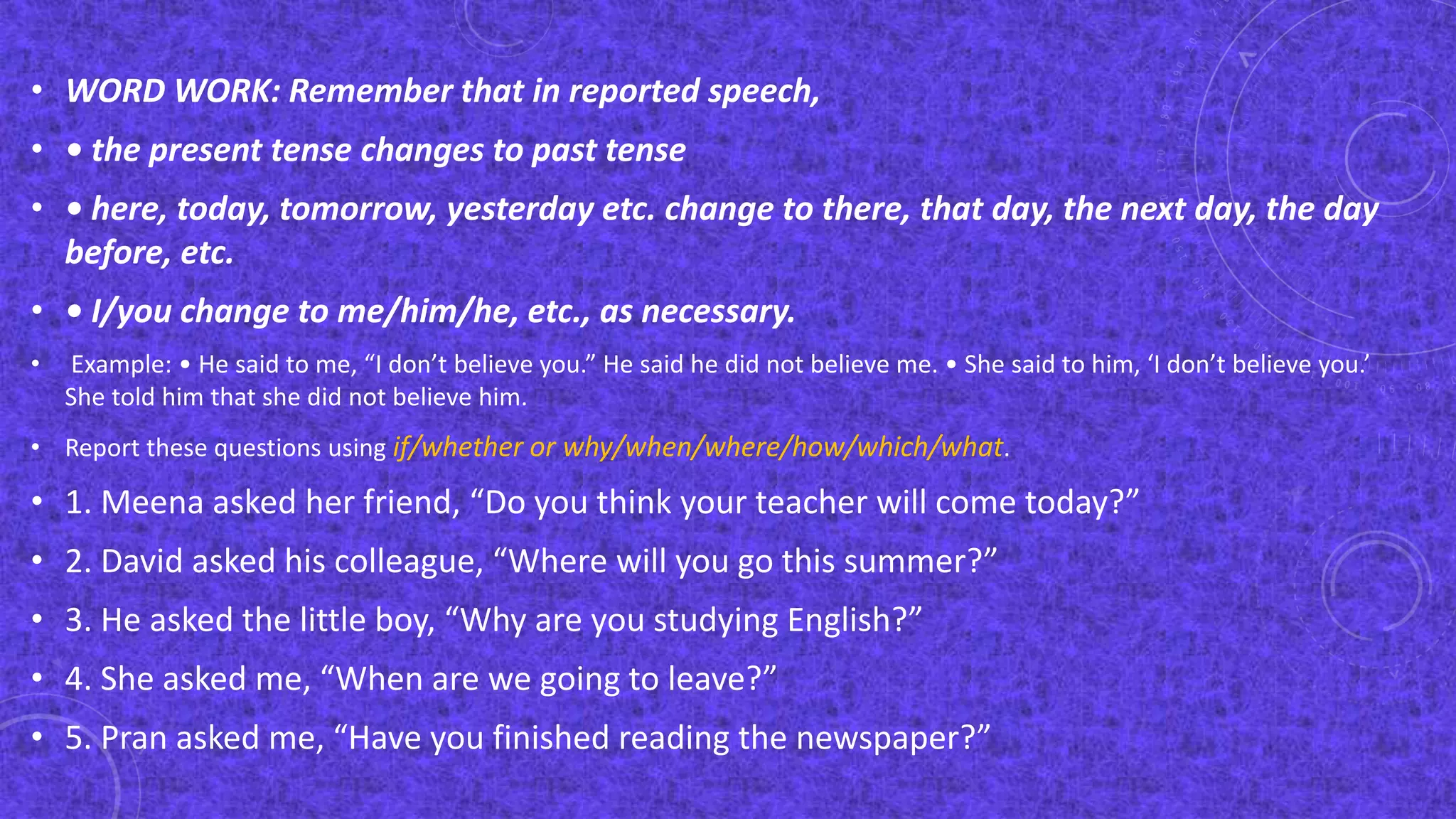 • WORD WORK: Remember that in reported speech,
• • the present tense changes to past tense
• • here, today, tomorrow, yesterday etc. change to there, that day, the next day, the day
before, etc.
• • I/you change to me/him/he, etc., as necessary.
• Example: • He said to me, “I don’t believe you.” He said he did not believe me. • She said to him, ‘I don’t believe you.’
She told him that she did not believe him.
• Report these questions using if/whether or why/when/where/how/which/what.
• 1. Meena asked her friend, “Do you think your teacher will come today?”
• 2. David asked his colleague, “Where will you go this summer?”
• 3. He asked the little boy, “Why are you studying English?”
• 4. She asked me, “When are we going to leave?”
• 5. Pran asked me, “Have you finished reading the newspaper?”
 