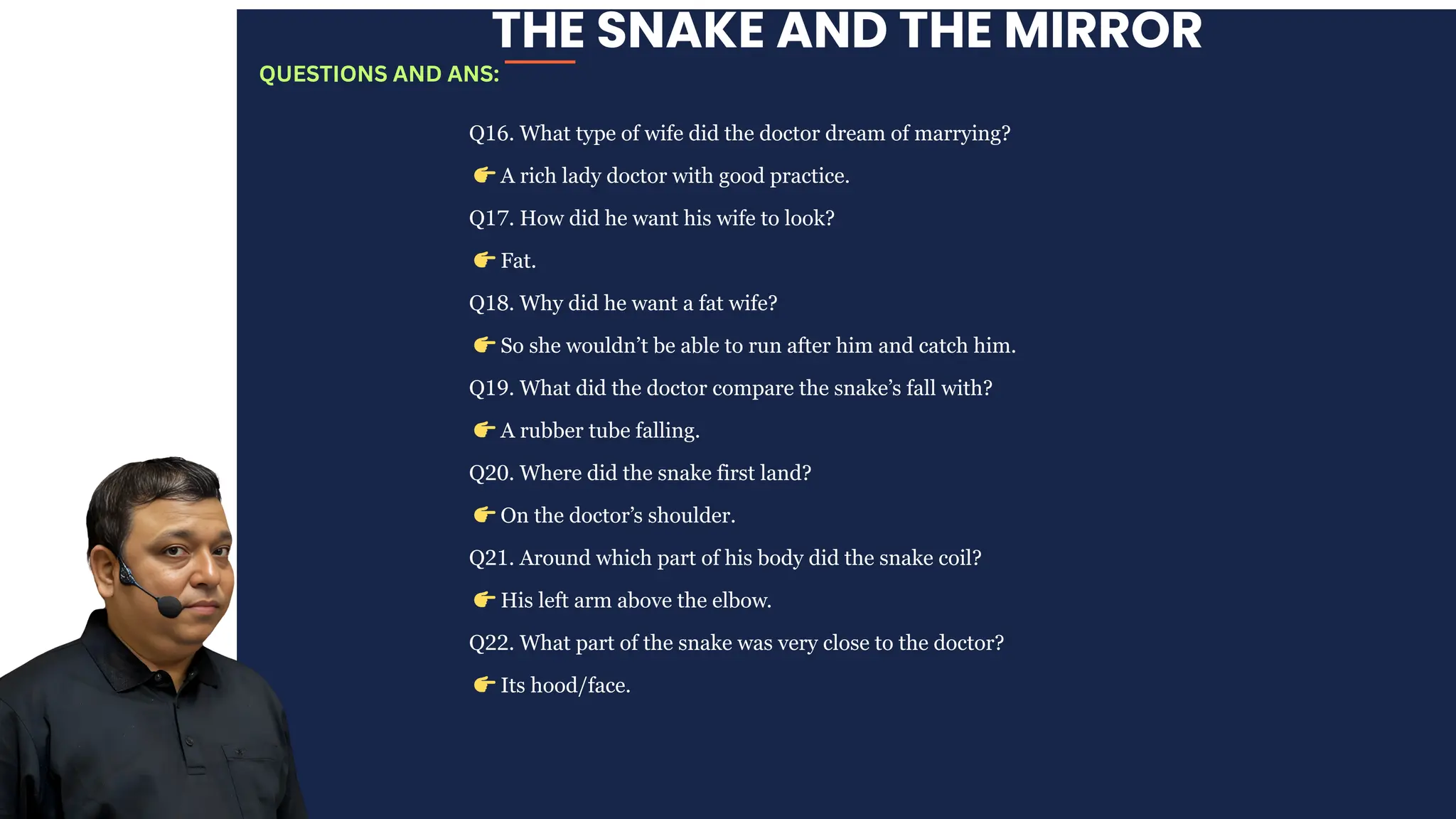 THE SNAKE AND THE MIRROR
Q16. What type of wife did the doctor dream of marrying?
👉A rich lady doctor with good practice.
Q17. How did he want his wife to look?
👉Fat.
Q18. Why did he want a fat wife?
👉So she wouldn’t be able to run after him and catch him.
Q19. What did the doctor compare the snake’s fall with?
👉A rubber tube falling.
Q20. Where did the snake first land?
👉On the doctor’s shoulder.
Q21. Around which part of his body did the snake coil?
👉His left arm above the elbow.
Q22. What part of the snake was very close to the doctor?
👉Its hood/face.
QUESTIONS AND ANS:
 