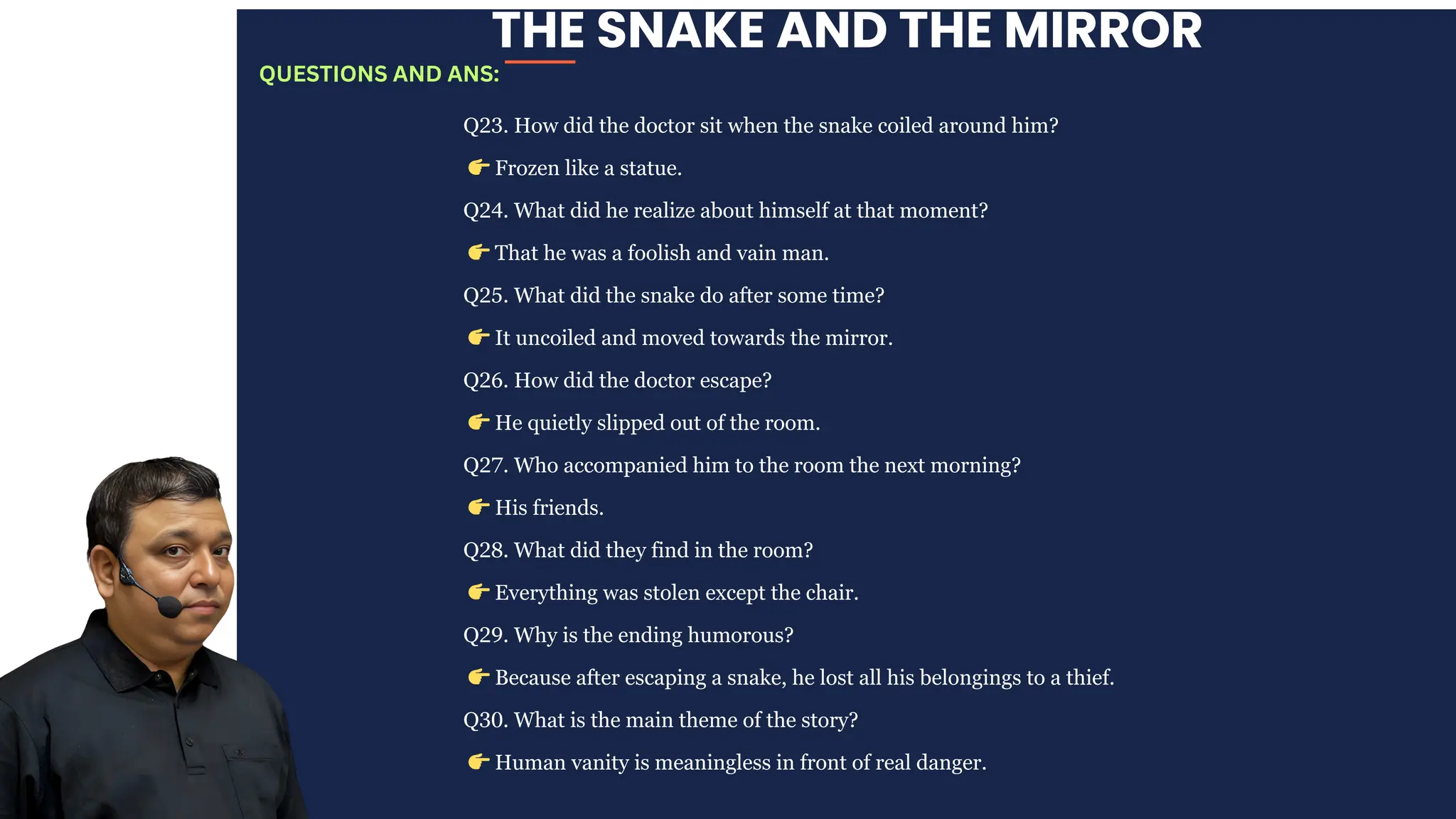 THE SNAKE AND THE MIRROR
Q23. How did the doctor sit when the snake coiled around him?
👉Frozen like a statue.
Q24. What did he realize about himself at that moment?
👉That he was a foolish and vain man.
Q25. What did the snake do after some time?
👉It uncoiled and moved towards the mirror.
Q26. How did the doctor escape?
👉He quietly slipped out of the room.
Q27. Who accompanied him to the room the next morning?
👉His friends.
Q28. What did they find in the room?
👉Everything was stolen except the chair.
Q29. Why is the ending humorous?
👉Because after escaping a snake, he lost all his belongings to a thief.
Q30. What is the main theme of the story?
👉Human vanity is meaningless in front of real danger.
QUESTIONS AND ANS:
 