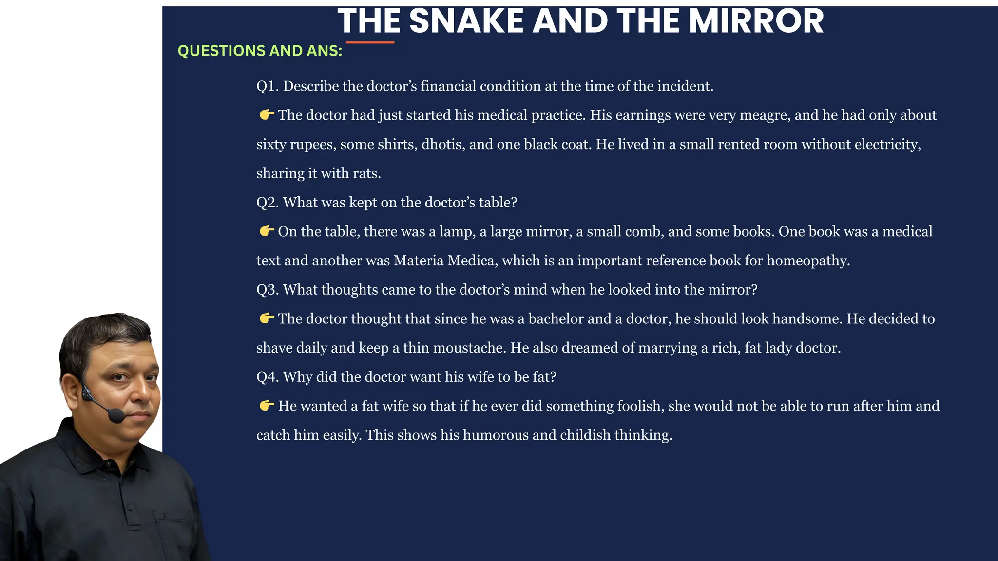 THE SNAKE AND THE MIRROR
Q1. Describe the doctor’s financial condition at the time of the incident.
👉The doctor had just started his medical practice. His earnings were very meagre, and he had only about
sixty rupees, some shirts, dhotis, and one black coat. He lived in a small rented room without electricity,
sharing it with rats.
Q2. What was kept on the doctor’s table?
👉On the table, there was a lamp, a large mirror, a small comb, and some books. One book was a medical
text and another was Materia Medica, which is an important reference book for homeopathy.
Q3. What thoughts came to the doctor’s mind when he looked into the mirror?
👉The doctor thought that since he was a bachelor and a doctor, he should look handsome. He decided to
shave daily and keep a thin moustache. He also dreamed of marrying a rich, fat lady doctor.
Q4. Why did the doctor want his wife to be fat?
👉He wanted a fat wife so that if he ever did something foolish, she would not be able to run after him and
catch him easily. This shows his humorous and childish thinking.
QUESTIONS AND ANS:
 