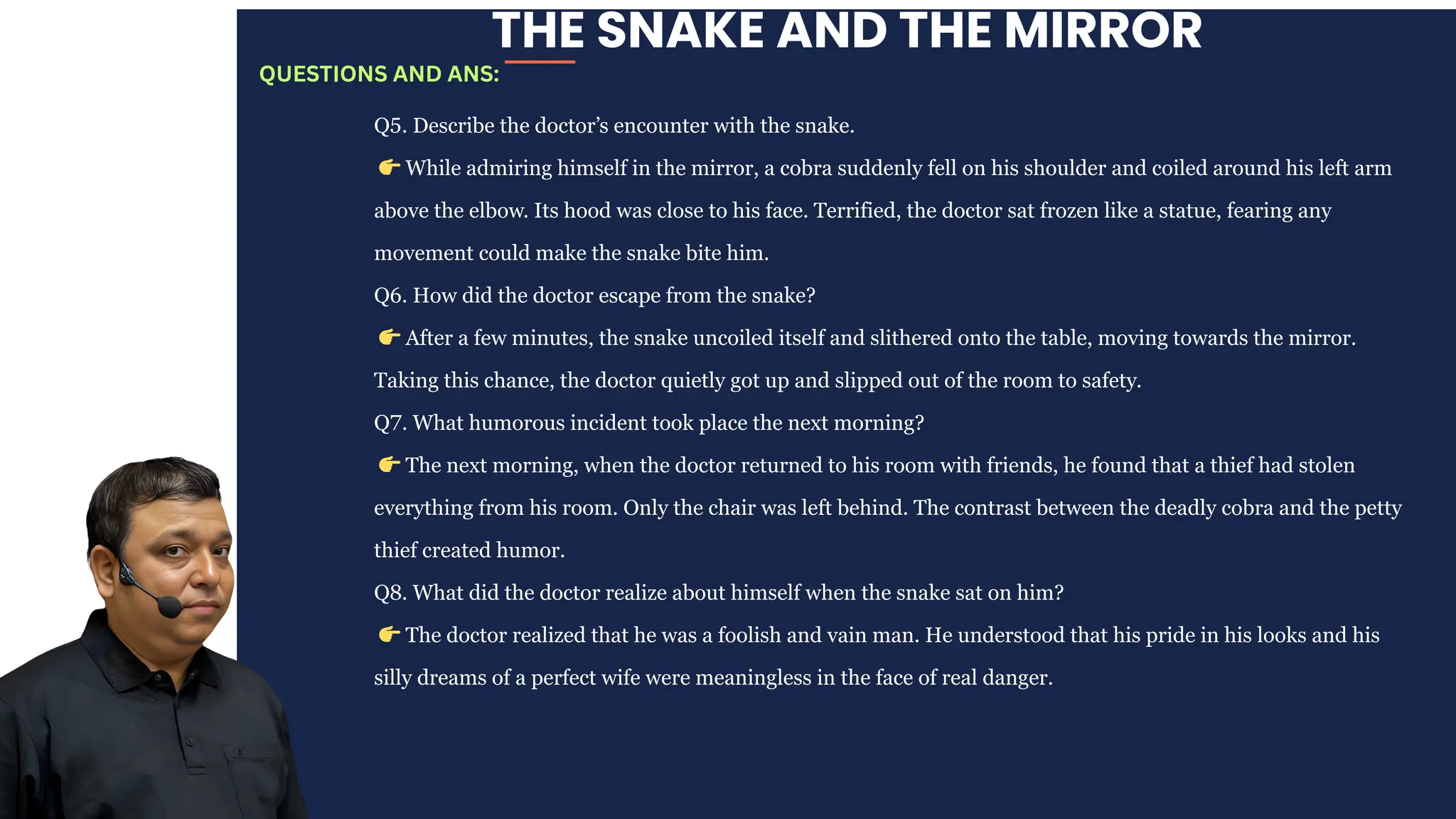 THE SNAKE AND THE MIRROR
Q5. Describe the doctor’s encounter with the snake.
👉While admiring himself in the mirror, a cobra suddenly fell on his shoulder and coiled around his left arm
above the elbow. Its hood was close to his face. Terrified, the doctor sat frozen like a statue, fearing any
movement could make the snake bite him.
Q6. How did the doctor escape from the snake?
👉After a few minutes, the snake uncoiled itself and slithered onto the table, moving towards the mirror.
Taking this chance, the doctor quietly got up and slipped out of the room to safety.
Q7. What humorous incident took place the next morning?
👉The next morning, when the doctor returned to his room with friends, he found that a thief had stolen
everything from his room. Only the chair was left behind. The contrast between the deadly cobra and the petty
thief created humor.
Q8. What did the doctor realize about himself when the snake sat on him?
👉The doctor realized that he was a foolish and vain man. He understood that his pride in his looks and his
silly dreams of a perfect wife were meaningless in the face of real danger.
QUESTIONS AND ANS:
 