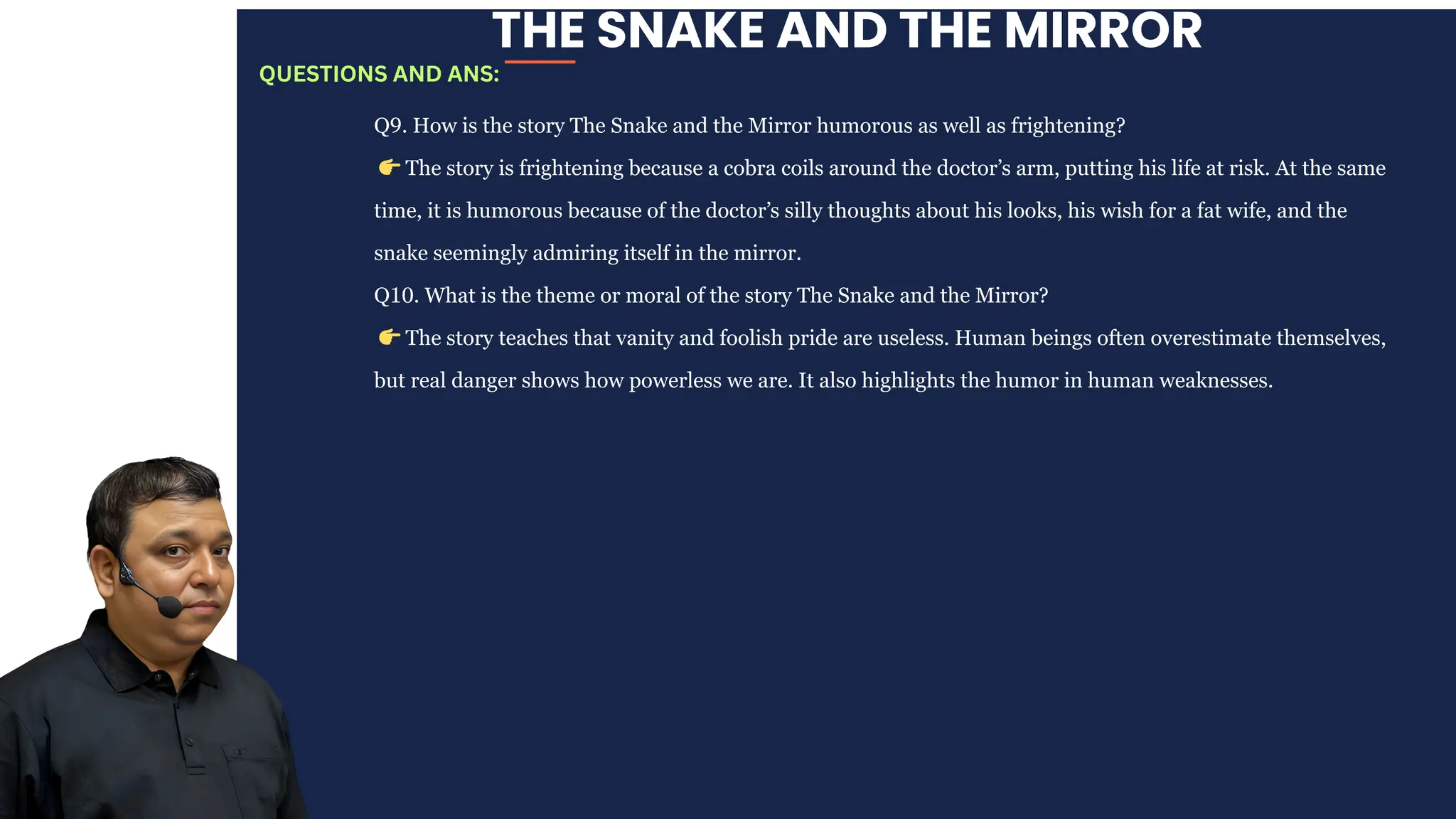 THE SNAKE AND THE MIRROR
Q9. How is the story The Snake and the Mirror humorous as well as frightening?
👉The story is frightening because a cobra coils around the doctor’s arm, putting his life at risk. At the same
time, it is humorous because of the doctor’s silly thoughts about his looks, his wish for a fat wife, and the
snake seemingly admiring itself in the mirror.
Q10. What is the theme or moral of the story The Snake and the Mirror?
👉The story teaches that vanity and foolish pride are useless. Human beings often overestimate themselves,
but real danger shows how powerless we are. It also highlights the humor in human weaknesses.
QUESTIONS AND ANS:
 