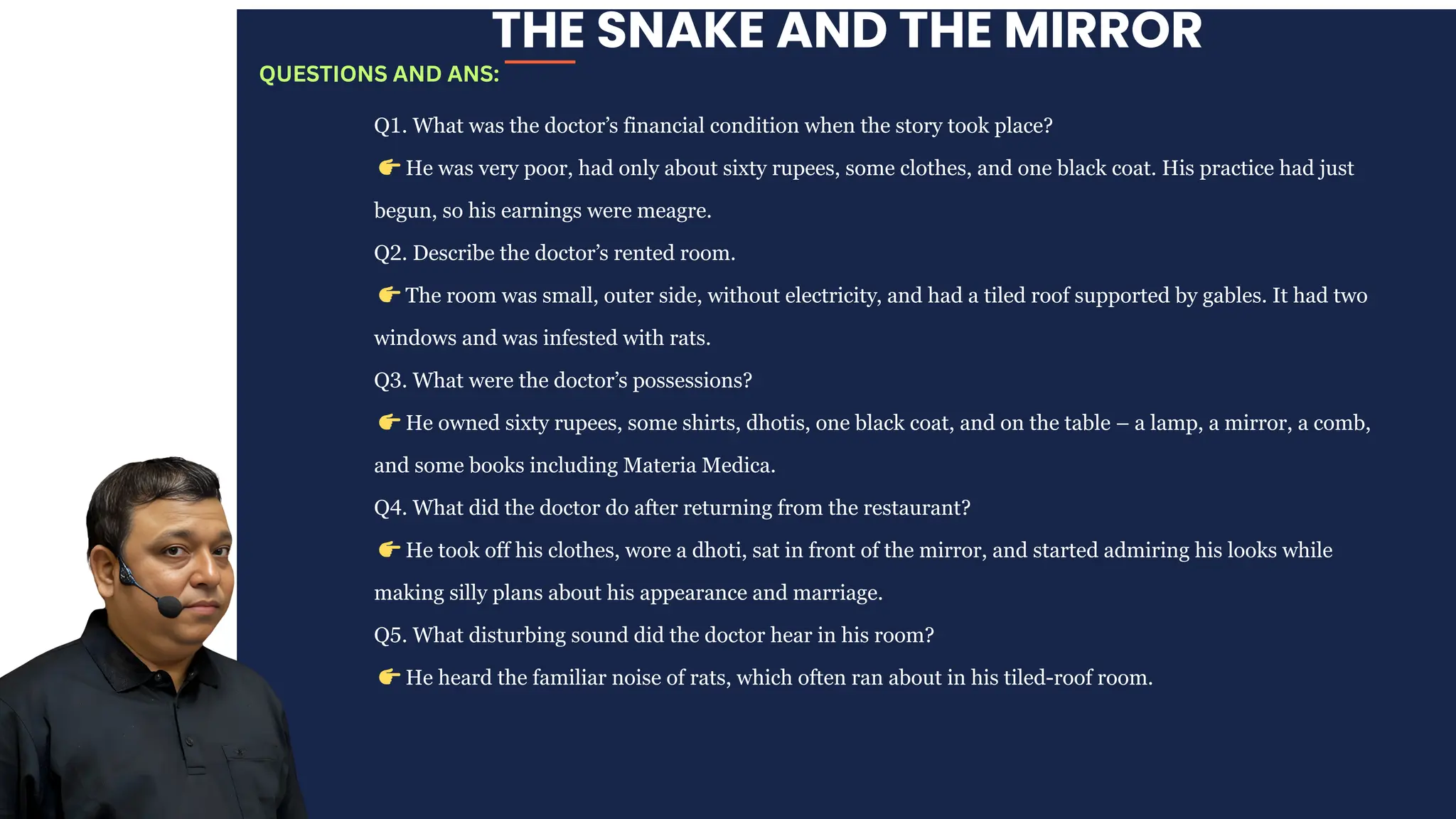 THE SNAKE AND THE MIRROR
Q1. What was the doctor’s financial condition when the story took place?
👉He was very poor, had only about sixty rupees, some clothes, and one black coat. His practice had just
begun, so his earnings were meagre.
Q2. Describe the doctor’s rented room.
👉The room was small, outer side, without electricity, and had a tiled roof supported by gables. It had two
windows and was infested with rats.
Q3. What were the doctor’s possessions?
👉He owned sixty rupees, some shirts, dhotis, one black coat, and on the table – a lamp, a mirror, a comb,
and some books including Materia Medica.
Q4. What did the doctor do after returning from the restaurant?
👉He took off his clothes, wore a dhoti, sat in front of the mirror, and started admiring his looks while
making silly plans about his appearance and marriage.
Q5. What disturbing sound did the doctor hear in his room?
👉He heard the familiar noise of rats, which often ran about in his tiled-roof room.
QUESTIONS AND ANS:
 