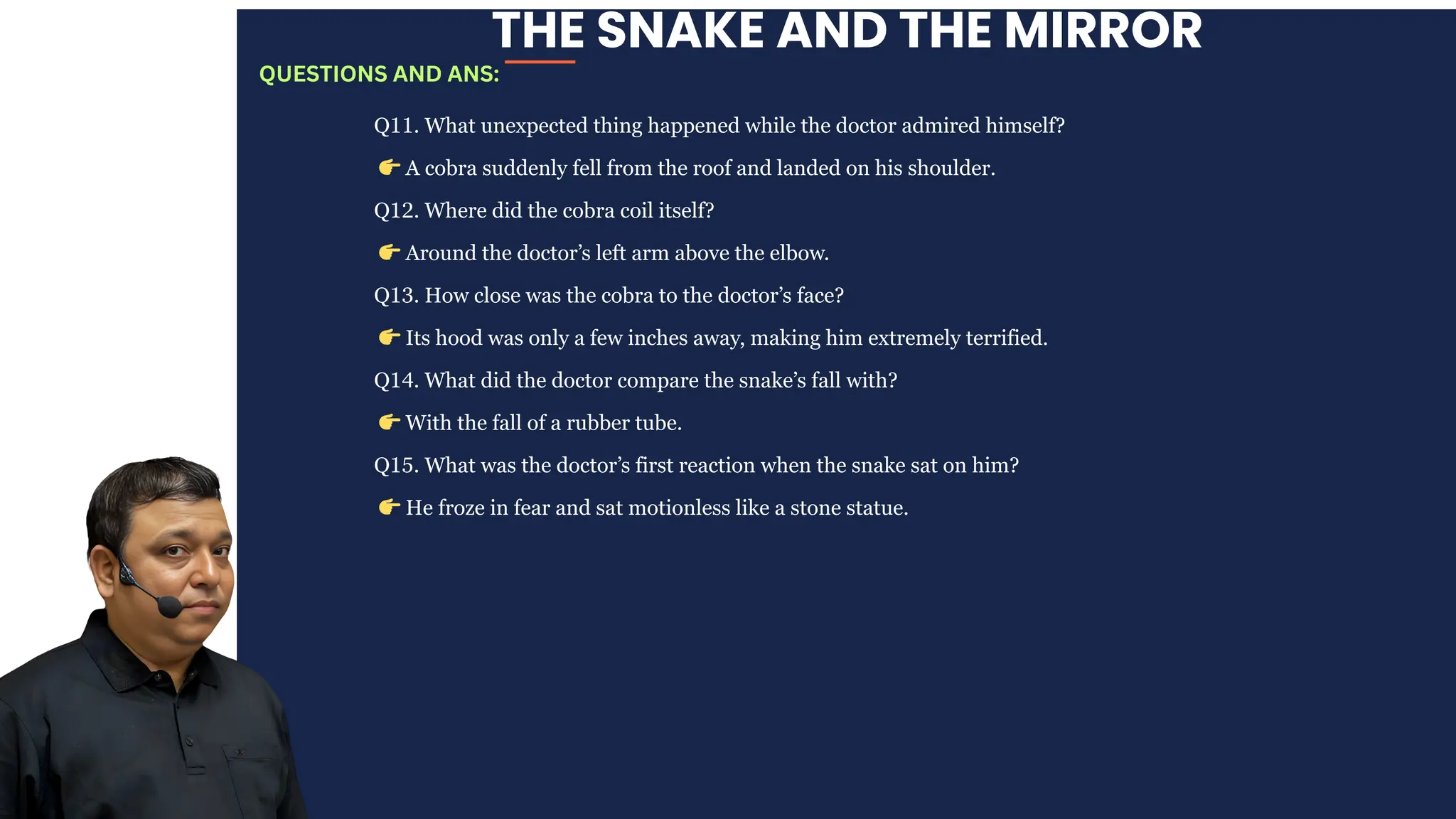 THE SNAKE AND THE MIRROR
Q11. What unexpected thing happened while the doctor admired himself?
👉A cobra suddenly fell from the roof and landed on his shoulder.
Q12. Where did the cobra coil itself?
👉Around the doctor’s left arm above the elbow.
Q13. How close was the cobra to the doctor’s face?
👉Its hood was only a few inches away, making him extremely terrified.
Q14. What did the doctor compare the snake’s fall with?
👉With the fall of a rubber tube.
Q15. What was the doctor’s first reaction when the snake sat on him?
👉He froze in fear and sat motionless like a stone statue.
QUESTIONS AND ANS:
 
