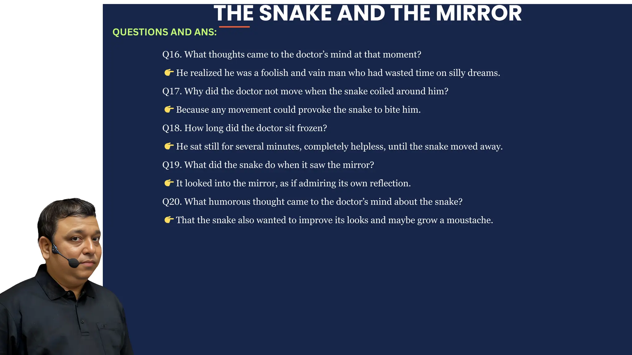 THE SNAKE AND THE MIRROR
Q16. What thoughts came to the doctor’s mind at that moment?
👉He realized he was a foolish and vain man who had wasted time on silly dreams.
Q17. Why did the doctor not move when the snake coiled around him?
👉Because any movement could provoke the snake to bite him.
Q18. How long did the doctor sit frozen?
👉He sat still for several minutes, completely helpless, until the snake moved away.
Q19. What did the snake do when it saw the mirror?
👉It looked into the mirror, as if admiring its own reflection.
Q20. What humorous thought came to the doctor’s mind about the snake?
👉That the snake also wanted to improve its looks and maybe grow a moustache.
QUESTIONS AND ANS:
 