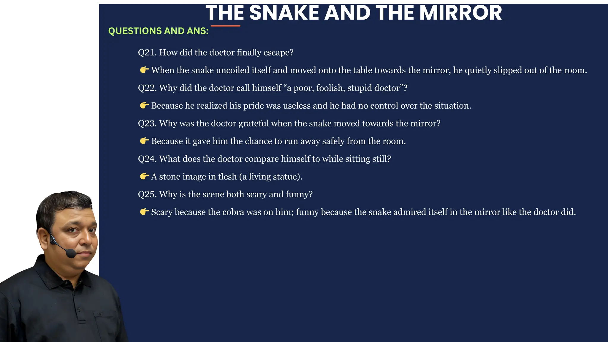 THE SNAKE AND THE MIRROR
Q21. How did the doctor finally escape?
👉When the snake uncoiled itself and moved onto the table towards the mirror, he quietly slipped out of the room.
Q22. Why did the doctor call himself “a poor, foolish, stupid doctor”?
👉Because he realized his pride was useless and he had no control over the situation.
Q23. Why was the doctor grateful when the snake moved towards the mirror?
👉Because it gave him the chance to run away safely from the room.
Q24. What does the doctor compare himself to while sitting still?
👉A stone image in flesh (a living statue).
Q25. Why is the scene both scary and funny?
👉Scary because the cobra was on him; funny because the snake admired itself in the mirror like the doctor did.
QUESTIONS AND ANS:
 