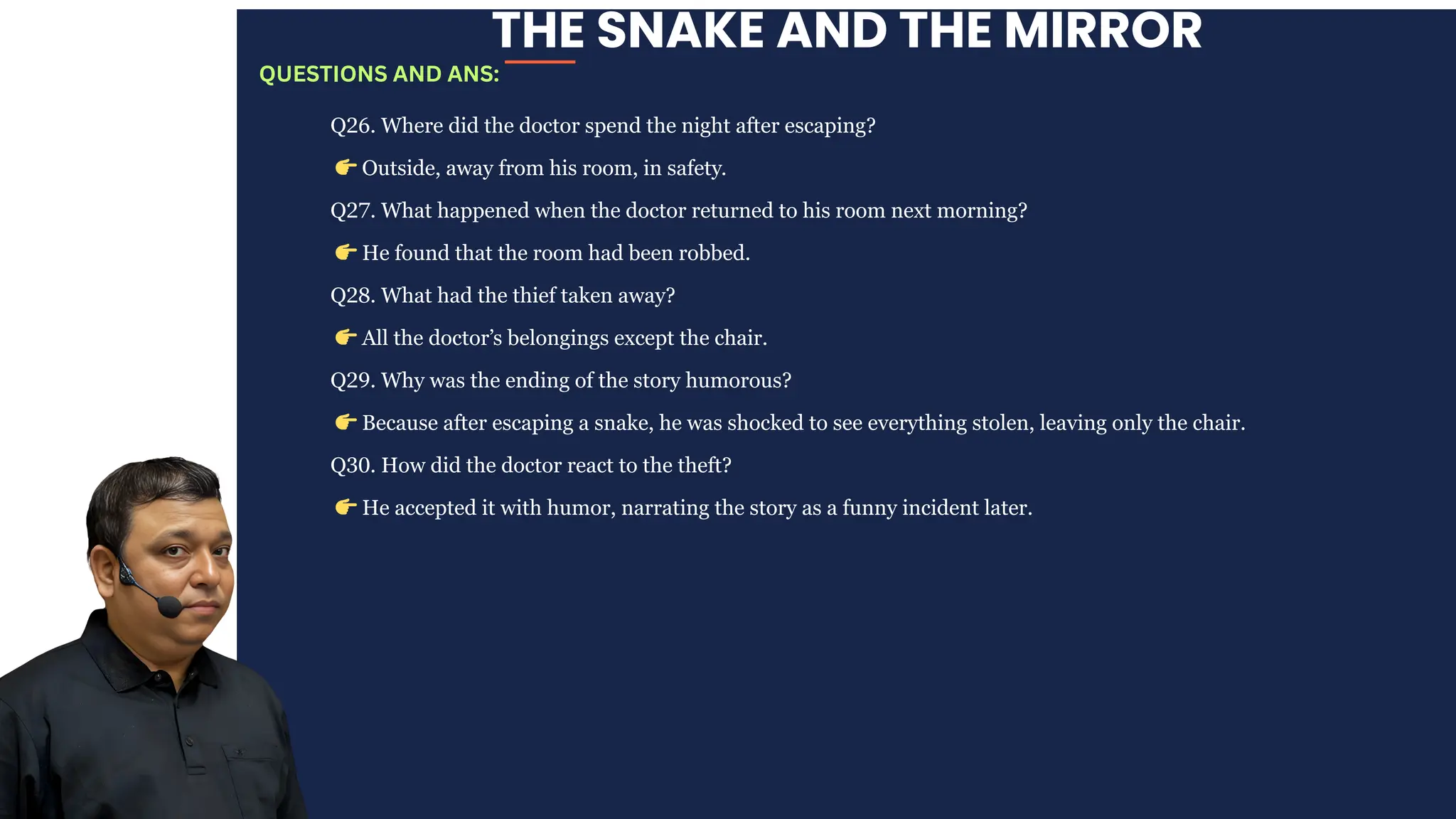 THE SNAKE AND THE MIRROR
Q26. Where did the doctor spend the night after escaping?
👉Outside, away from his room, in safety.
Q27. What happened when the doctor returned to his room next morning?
👉He found that the room had been robbed.
Q28. What had the thief taken away?
👉All the doctor’s belongings except the chair.
Q29. Why was the ending of the story humorous?
👉Because after escaping a snake, he was shocked to see everything stolen, leaving only the chair.
Q30. How did the doctor react to the theft?
👉He accepted it with humor, narrating the story as a funny incident later.
QUESTIONS AND ANS:
 